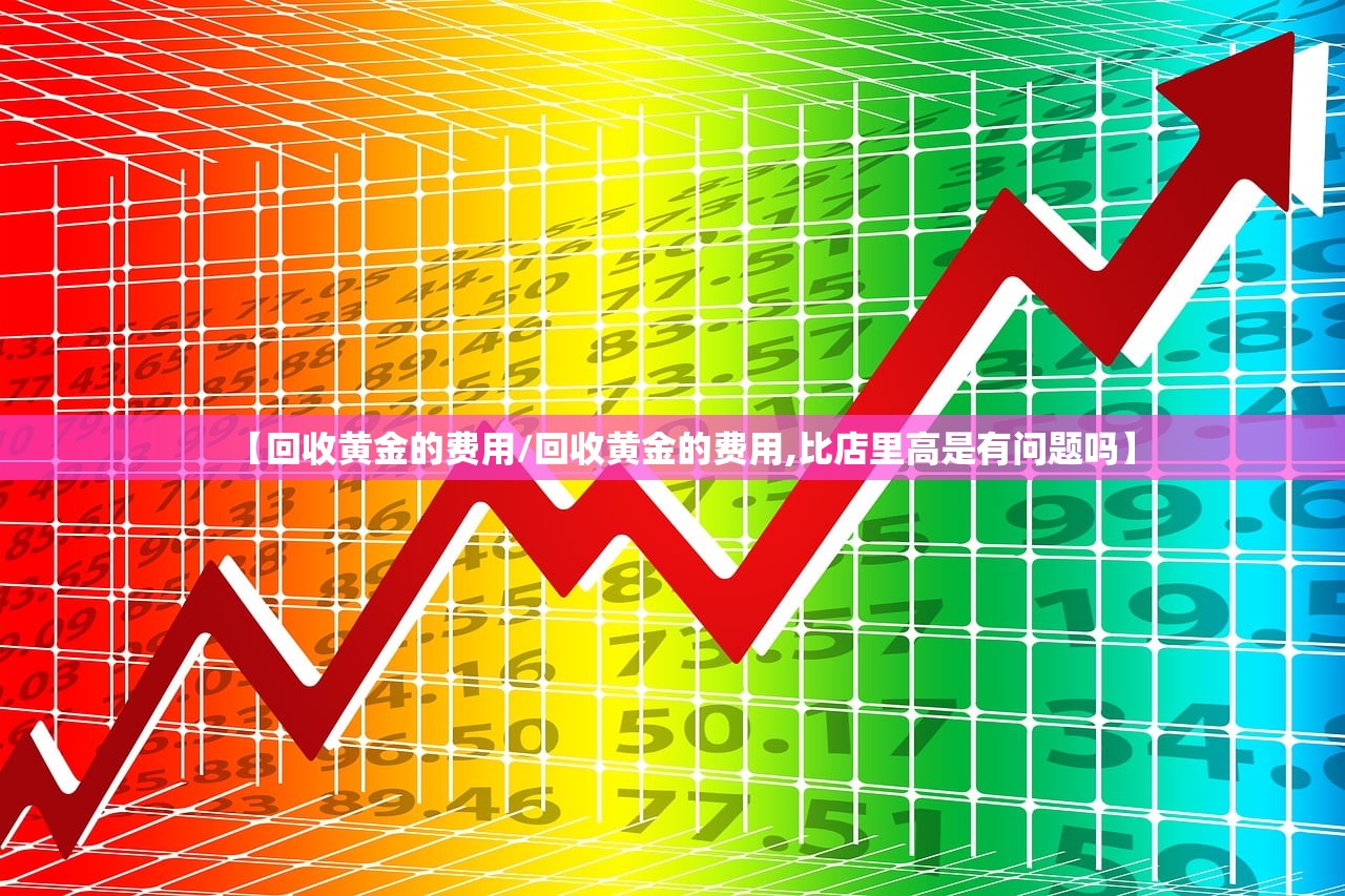 【回收黄金的费用/回收黄金的费用,比店里高是有问题吗】 【回收黄金的费用/回收黄金的费用,比店里高是有问题吗】