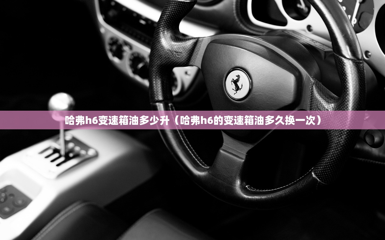 哈弗h6变速箱油多少升（哈弗h6的变速箱油多久换一次）