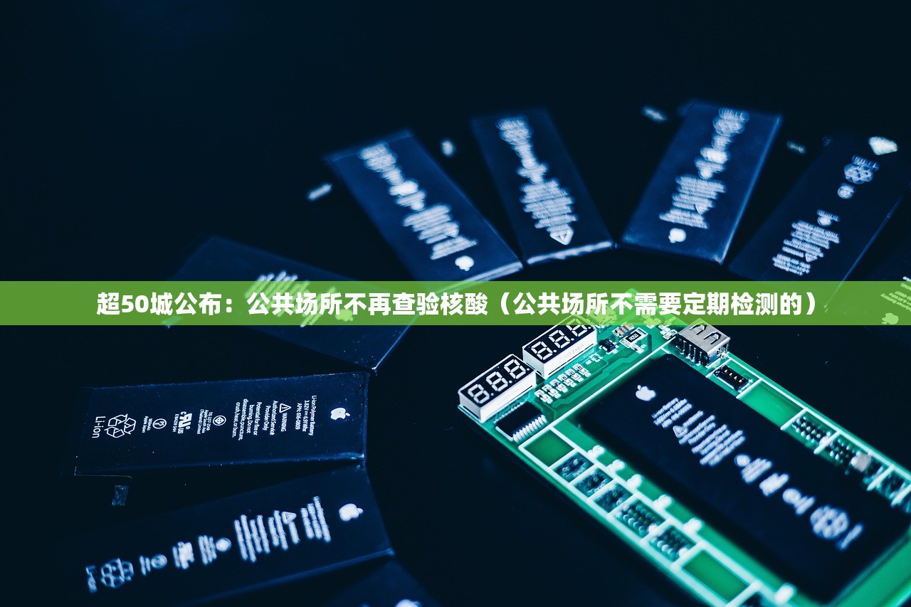 超50城公布：公共场所不再查验核酸（公共场所不需要定期检测的）
