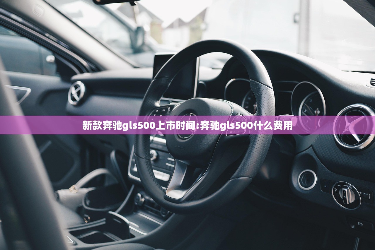 新款奔驰gls500上市时间:奔驰gls500什么费用