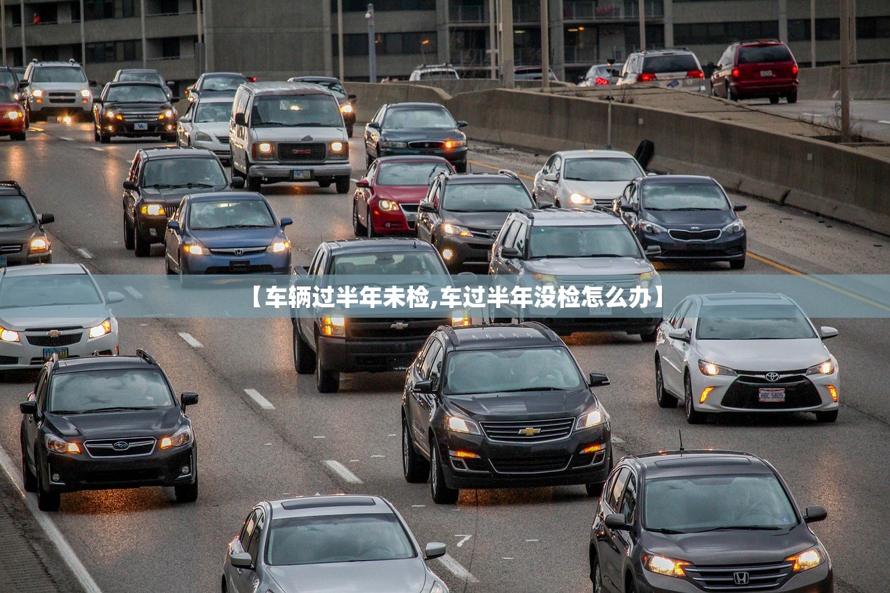 【车辆过半年未检,车过半年没检怎么办】 【车辆过半年未检,车过半年没检怎么办】