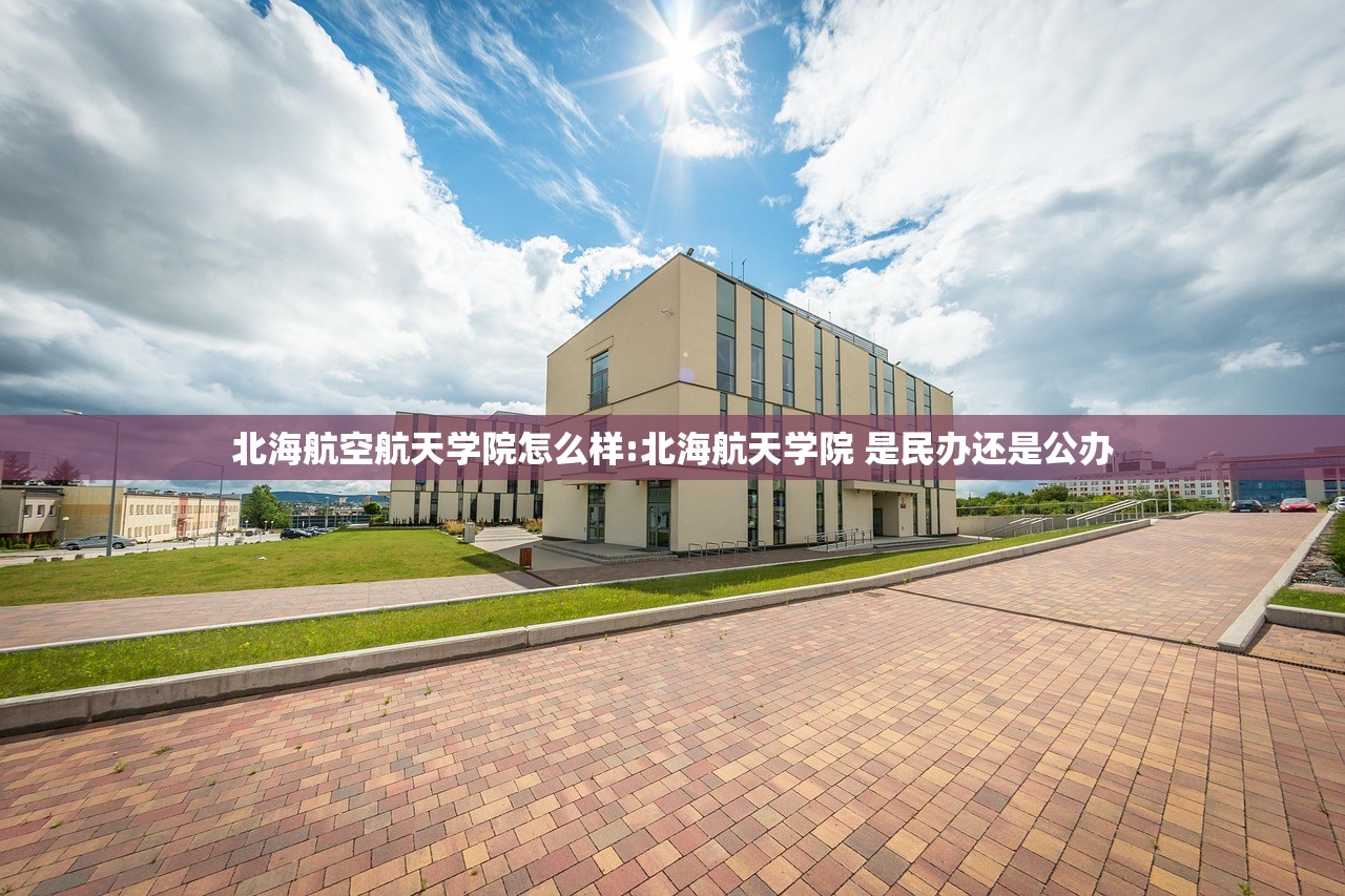 北海航空航天学院怎么样:北海航天学院 是民办还是公办 北海航空航天学院怎么样:北海航天学院 是民办还是公办