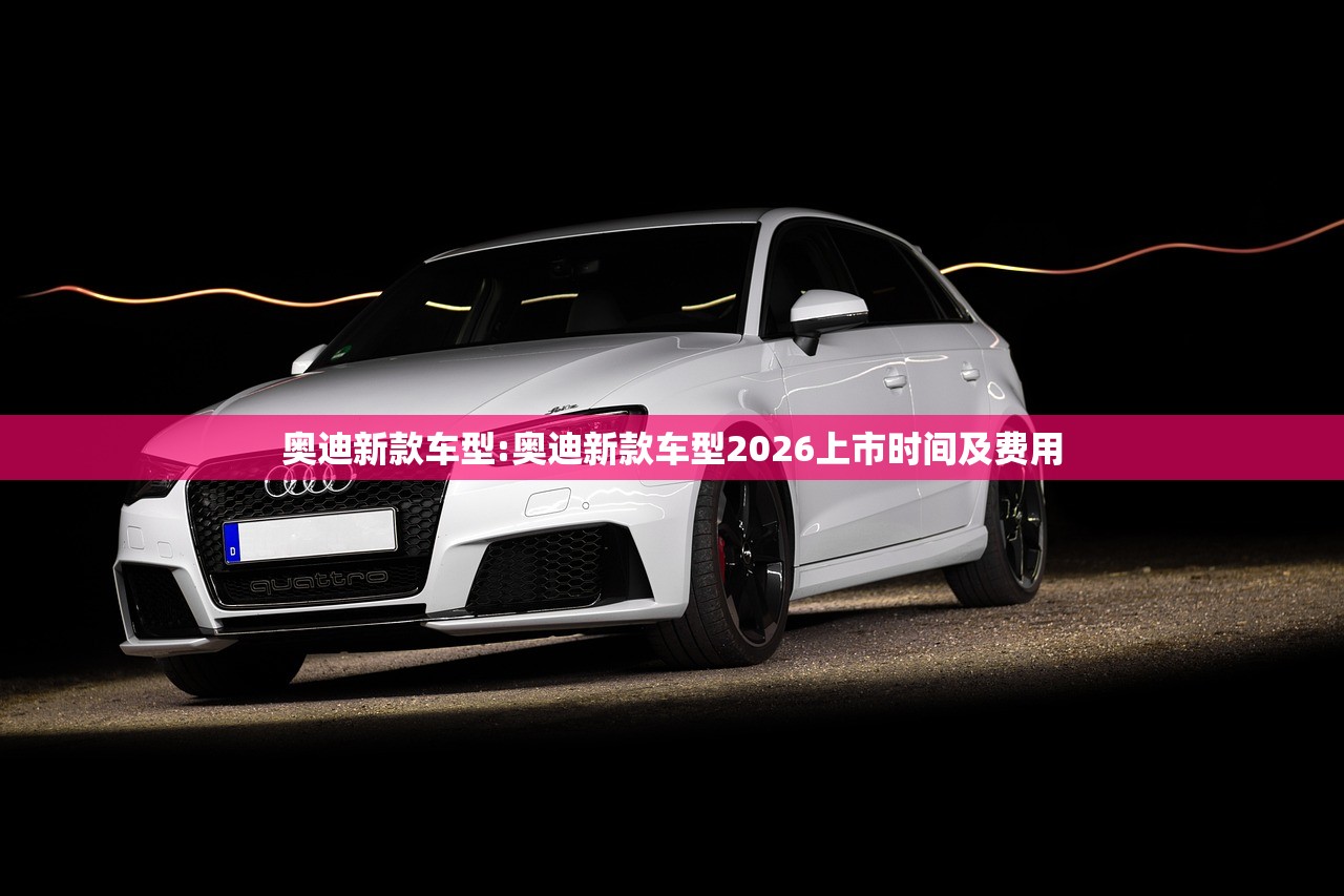 奥迪新款车型:奥迪新款车型2026上市时间及费用