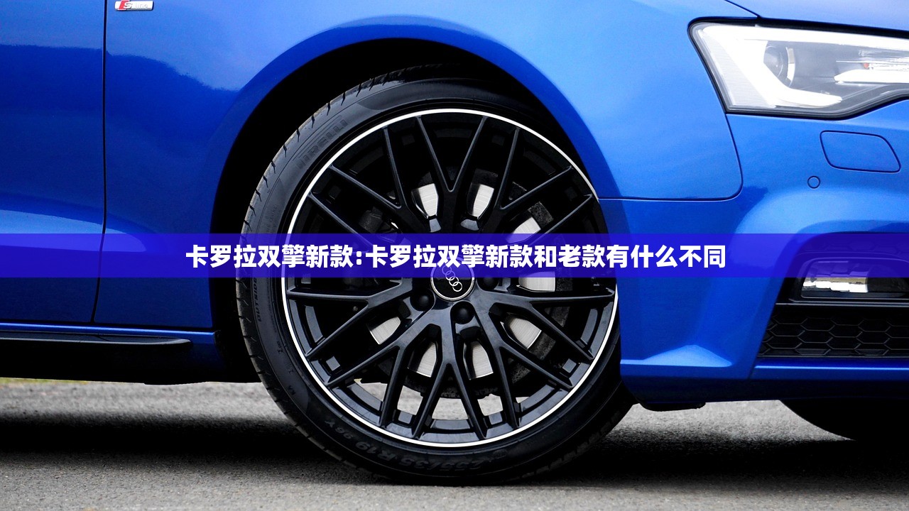 卡罗拉双擎新款:卡罗拉双擎新款和老款有什么不同