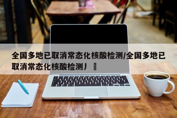 全国多地已取消常态化核酸检测/全国多地已取消常态化核酸检测丿乄