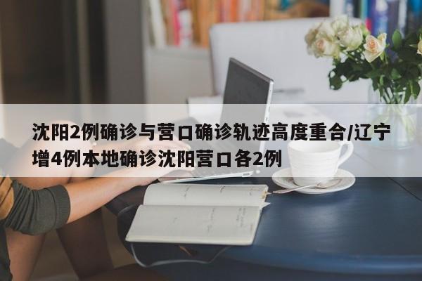 沈阳2例确诊与营口确诊轨迹高度重合/辽宁增4例本地确诊沈阳营口各2例