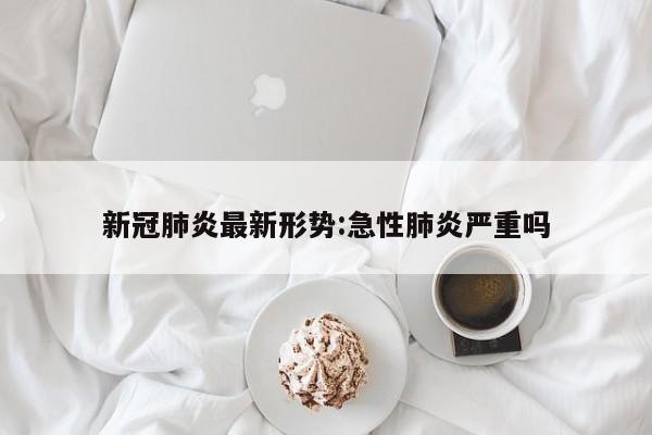 新冠肺炎最新形势:急性肺炎严重吗