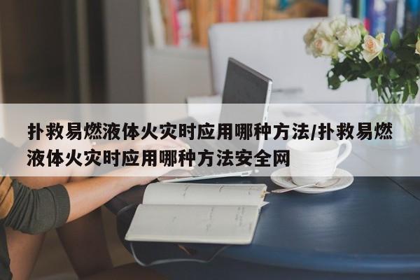扑救易燃液体火灾时应用哪种方法/扑救易燃液体火灾时应用哪种方法安全网