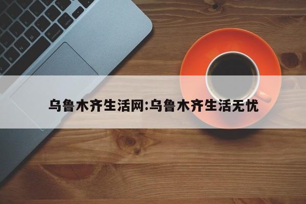 乌鲁木齐生活网:乌鲁木齐生活无忧