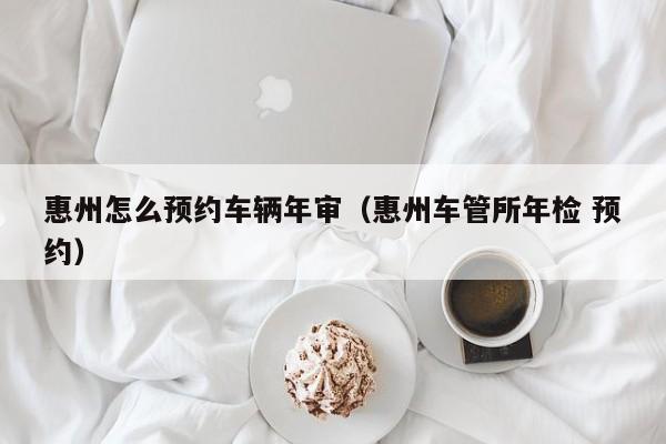 惠州怎么预约车辆年审(惠州车管所年检 预约)
