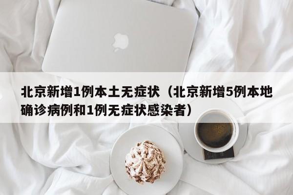 北京新增1例本土无症状(北京新增5例本地确诊病例和1例无症状感染者)