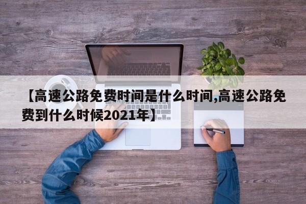 【高速公路免费时间是什么时间,高速公路免费到什么时候2021年】