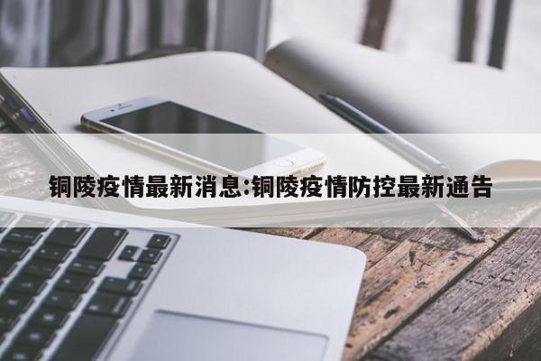铜陵疫情最新消息:铜陵疫情防控最新通告