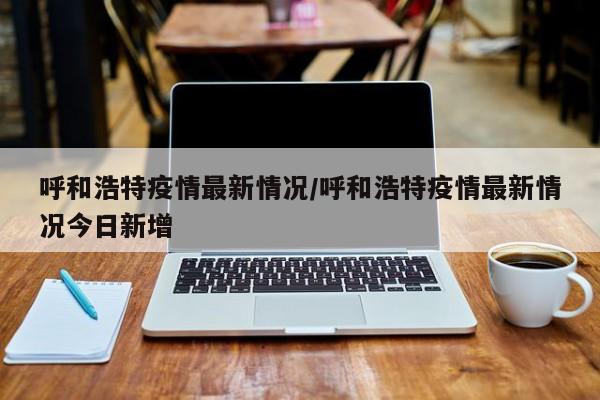 呼和浩特疫情最新情况/呼和浩特疫情最新情况今日新增