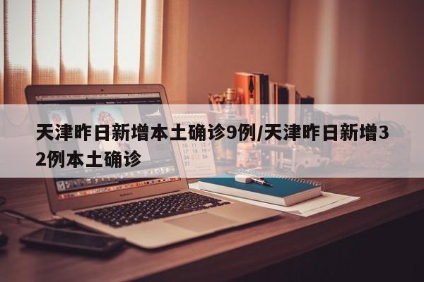 天津昨日新增本土确诊9例/天津昨日新增32例本土确诊