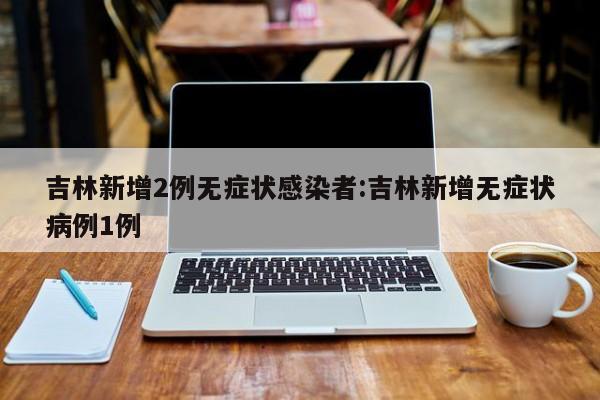 吉林新增2例无症状感染者:吉林新增无症状病例1例