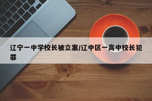 辽宁一中学校长被立案/辽中区一高中校长犯罪