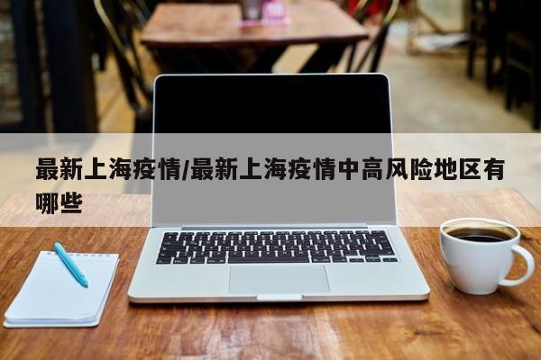 最新上海疫情/最新上海疫情中高风险地区有哪些