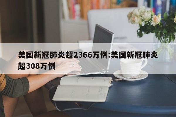 美国新冠肺炎超2366万例:美国新冠肺炎超308万例