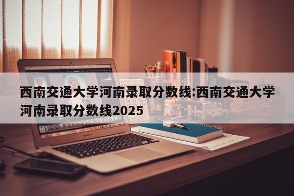 西南交通大学河南录取分数线:西南交通大学河南录取分数线2025
