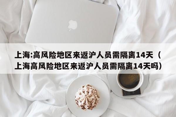 上海:高风险地区来返沪人员需隔离14天(上海高风险地区来返沪人员需隔离14天吗)