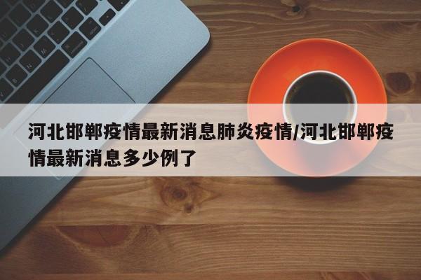 河北邯郸疫情最新消息肺炎疫情/河北邯郸疫情最新消息多少例了