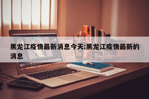 黑龙江疫情最新消息今天:黑龙江疫情最新的消息