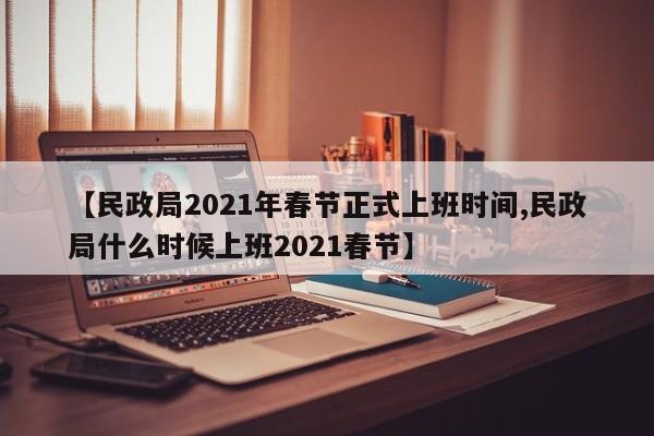【民政局2021年春节正式上班时间,民政局什么时候上班2021春节】