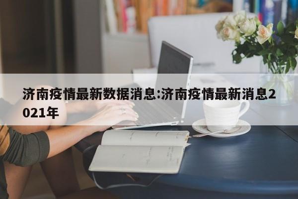 济南疫情最新数据消息:济南疫情最新消息2021年