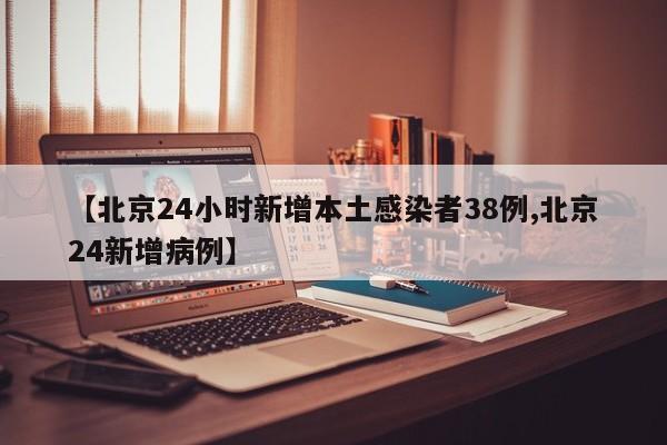 【北京24小时新增本土感染者38例,北京24新增病例】