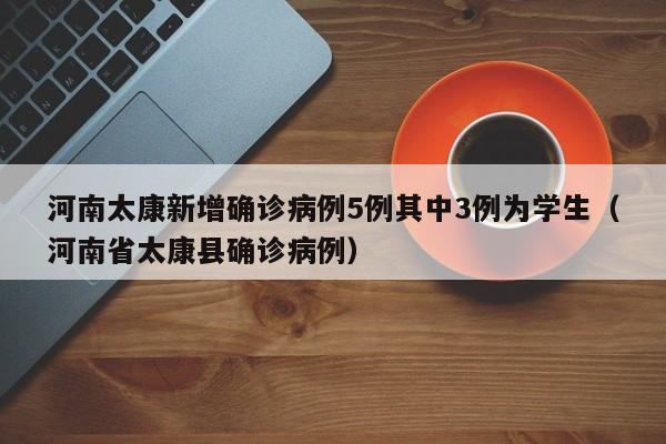 河南太康新增确诊病例5例其中3例为学生(河南省太康县确诊病例)