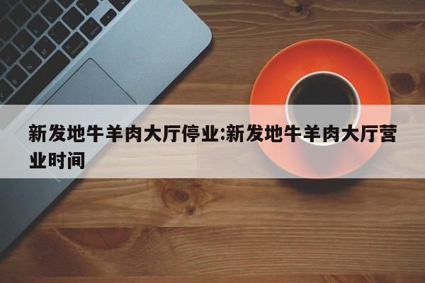 新发地牛羊肉大厅停业:新发地牛羊肉大厅营业时间