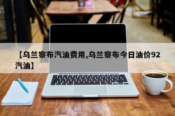 【乌兰察布汽油费用,乌兰察布今日油价92汽油】