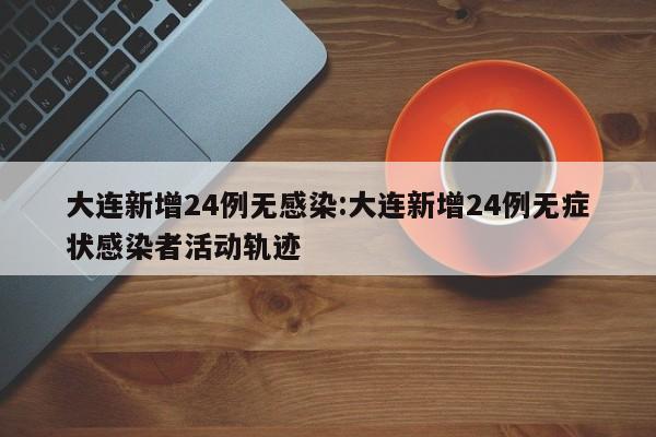 大连新增24例无感染:大连新增24例无症状感染者活动轨迹