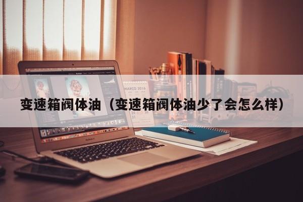 变速箱阀体油(变速箱阀体油少了会怎么样)