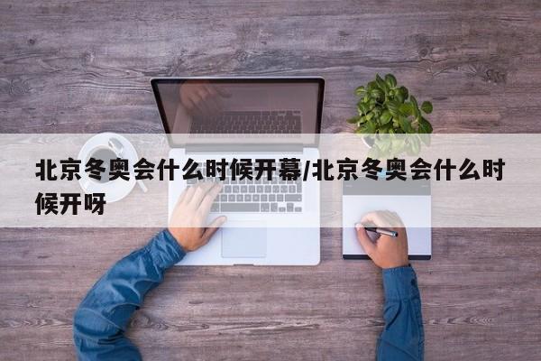 北京冬奥会什么时候开幕/北京冬奥会什么时候开呀