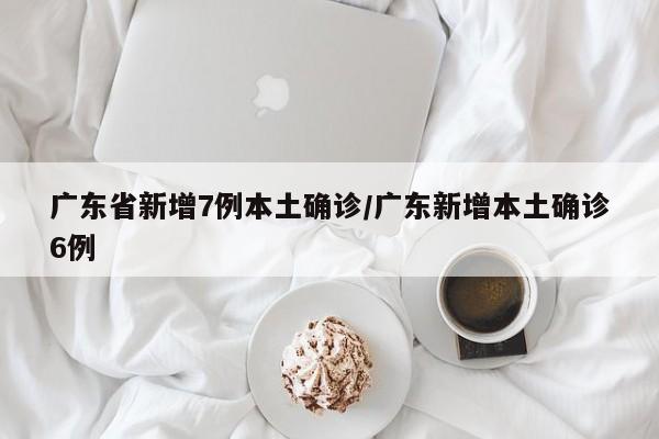 广东省新增7例本土确诊/广东新增本土确诊6例