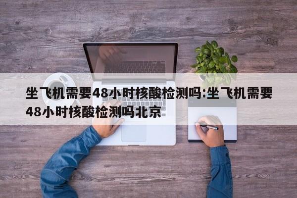 坐飞机需要48小时核酸检测吗:坐飞机需要48小时核酸检测吗北京