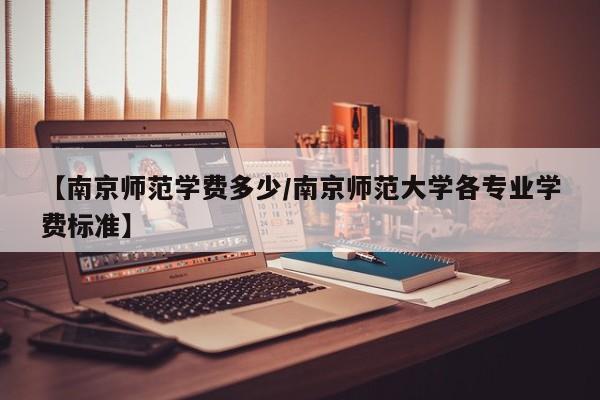 【南京师范学费多少/南京师范大学各专业学费标准】