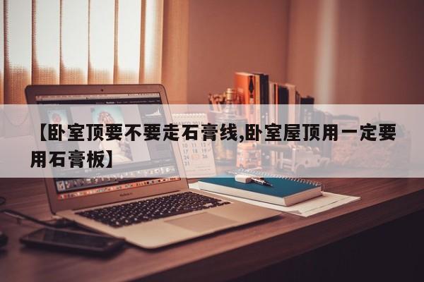 【卧室顶要不要走石膏线,卧室屋顶用一定要用石膏板】