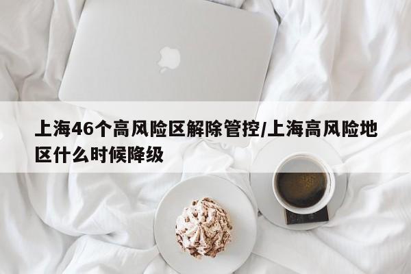 上海46个高风险区解除管控/上海高风险地区什么时候降级