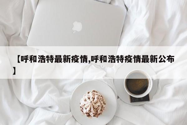 【呼和浩特最新疫情,呼和浩特疫情最新公布】