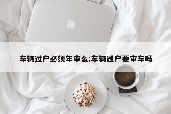 车辆过户必须年审么:车辆过户要审车吗