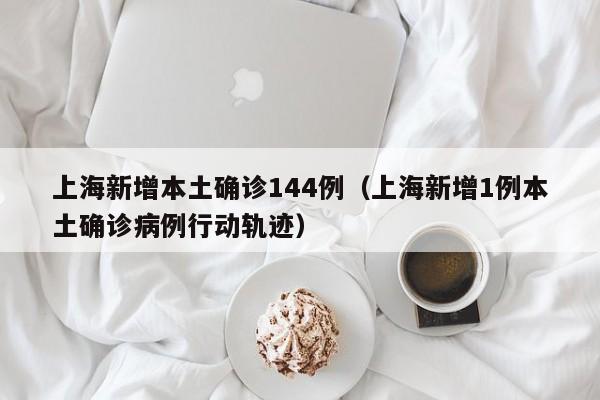 上海新增本土确诊144例(上海新增1例本土确诊病例行动轨迹)