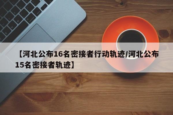 【河北公布16名密接者行动轨迹/河北公布15名密接者轨迹】