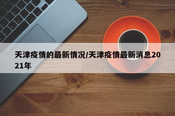 天津疫情的最新情况/天津疫情最新消息2021年