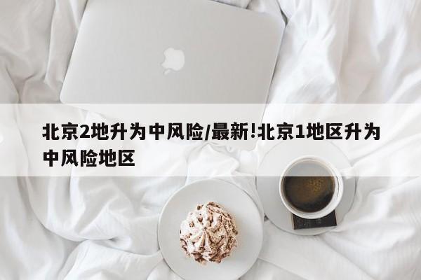 北京2地升为中风险/最新!北京1地区升为中风险地区