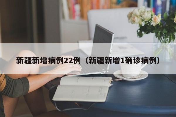新疆新增病例22例(新疆新增1确诊病例)