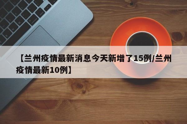 【兰州疫情最新消息今天新增了15例/兰州疫情最新10例】