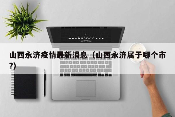 山西永济疫情最新消息(山西永济属于哪个市?)